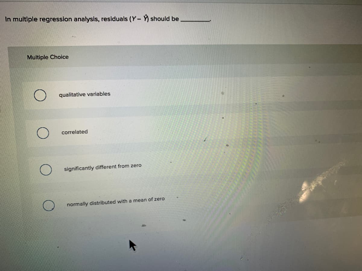 In multiple regression analysis, residuals (Y- ) should be
Multiple Choice
) qualitative variables
correlated
significantly different from zero
normally distributed with a mean of zero
