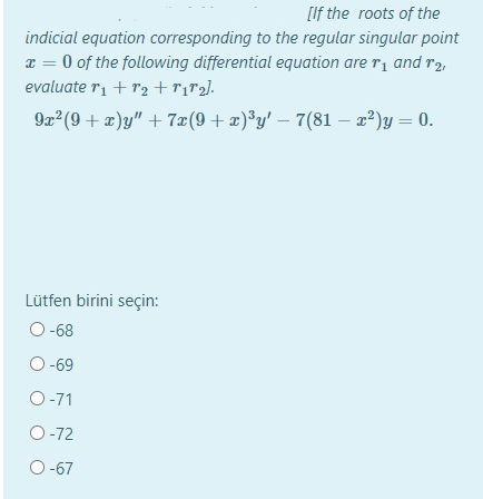 [If the roots of the
indicial equation corresponding to the regular singular point
x = 0 of the following differential equation are r, and r2,
evaluate ri + r2 +rir2].
9x (9 + x)y" + 7æ(9+ x)®y' – 7(81 – 2²)y = 0.
Lütfen birini seçin:
O -68
O -69
O-71
O-72
O-67
