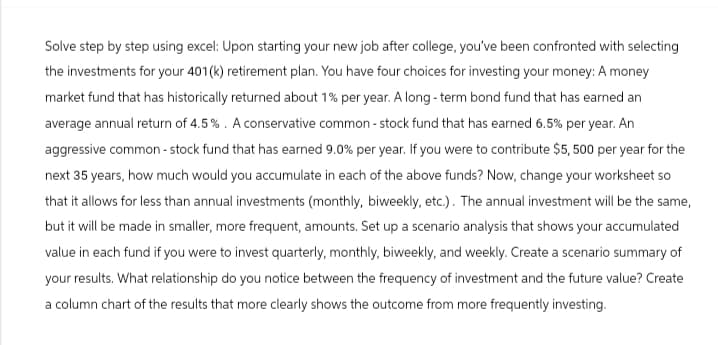 Solve step by step using excel: Upon starting your new job after college, you've been confronted with selecting
the investments for your 401(k) retirement plan. You have four choices for investing your money: A money
market fund that has historically returned about 1% per year. A long-term bond fund that has earned an
average annual return of 4.5%. A conservative common-stock fund that has earned 6.5% per year. An
aggressive common-stock fund that has earned 9.0% per year. If you were to contribute $5,500 per year for the
next 35 years, how much would you accumulate in each of the above funds? Now, change your worksheet so
that it allows for less than annual investments (monthly, biweekly, etc.). The annual investment will be the same,
but it will be made in smaller, more frequent, amounts. Set up a scenario analysis that shows your accumulated
value in each fund if you were to invest quarterly, monthly, biweekly, and weekly. Create a scenario summary of
your results. What relationship do you notice between the frequency of investment and the future value? Create
a column chart of the results that more clearly shows the outcome from more frequently investing.