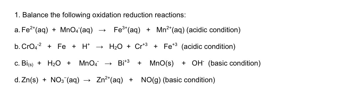 1. Balance the following oxidation reduction reactions:
a. Fe?*(aq) + MnO4'(aq)
Fe*(aq) + Mn²*(aq) (acidic condition)
b. CrO42 + Fe + H*
H20 + Cr*3 + Fe*3 (acidic condition)
c. Bi(s) + H2 +
MnO4
Bi*3
MnO(s)
+ OH (basic condition)
d. Zn(s) + NO3 (aq)
Zn2"(aq) + NO(g) (basic condition)
