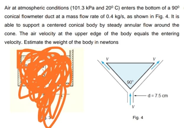 Air at atmospheric conditions (101.3 kPa and 20° C) enters the bottom of a 90°
conical flowmeter duct at a mass flow rate of 0.4 kg/s, as shown in Fig. 4. It is
able to support a centered conical body by steady annular flow around the
cone. The air velocity at the upper edge of the body equals the entering
velocity. Estimate the weight of the body in newtons
90°
-d = 7.5 cm
Fig. 4
