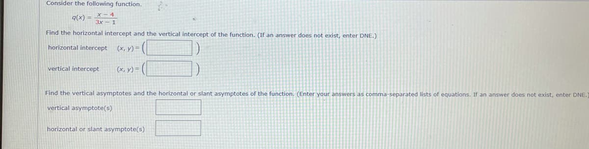 Consider the following function.
9(x) = _X - 4
3x - 1
Find the horizontal intercept and the vertical intercept of the function. (If an answer does not exist, enter DNE.)
horizontal intercept
(x, y) =
vertical intercept
(x, y) =
Find the vertical asymptotes and the horizontal or slant asymptotes of the function. (Enter your answers as comma-separated lists of equations. If an answer does not exist, enter DNE.
vertical asymptote(s)
horizontal or slant asymptote(s)
