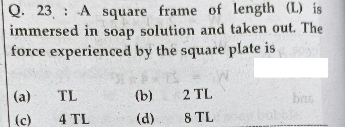 23 : A square frame of length (L) is
immersed in soap solution and taken out. The
force experienced by the square plate is
Q.
(а)
TL
(b)
2 TL
(c)
4 TL
(d)
8 TL
