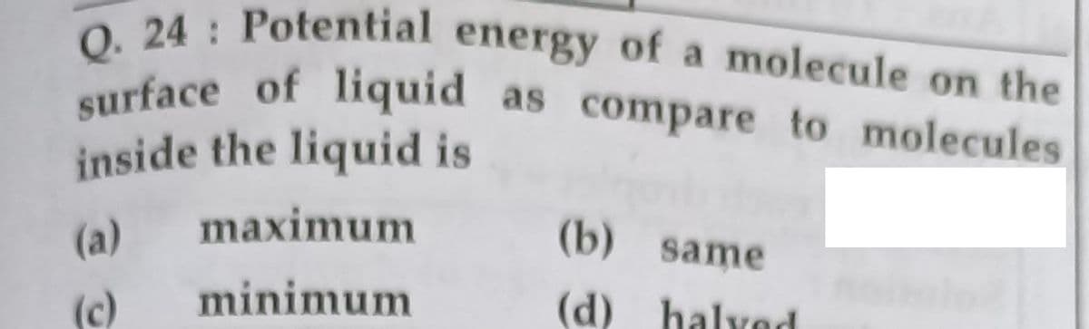 Q. 24 Potential energy of a molecule on the
surface of liquid as compare to molecules
liquid as compare to molecules
inside the liquid is
(a)
maximum
(b) same
(c)
minimum
(d) halvod
