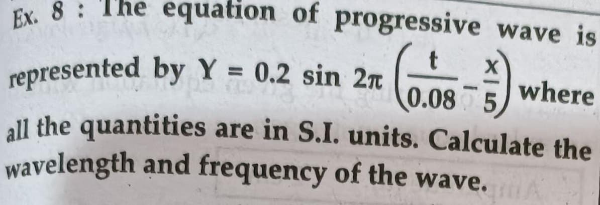 Ex, 8: The equation of progressive wave is
where
%3D
represented byY = 0.2 sin 2T
0.08 5
all the quantities are in S.I. units. Calculate the
wavelength and frequency of the wave.
