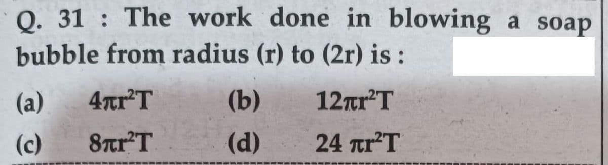 0. 31 : The work done in blowing a soap
bubble from radius (r) to (2r) is :
(a)
4tr'T
(b)
12r'T
(c)
8trT
(d)
24 tr'T
