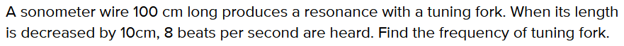 A sonometer wire 100 cm long produces a resonance with a tuning fork. When its length
is decreased by 10cm, 8 beats per second are heard. Find the frequency of tuning fork.
