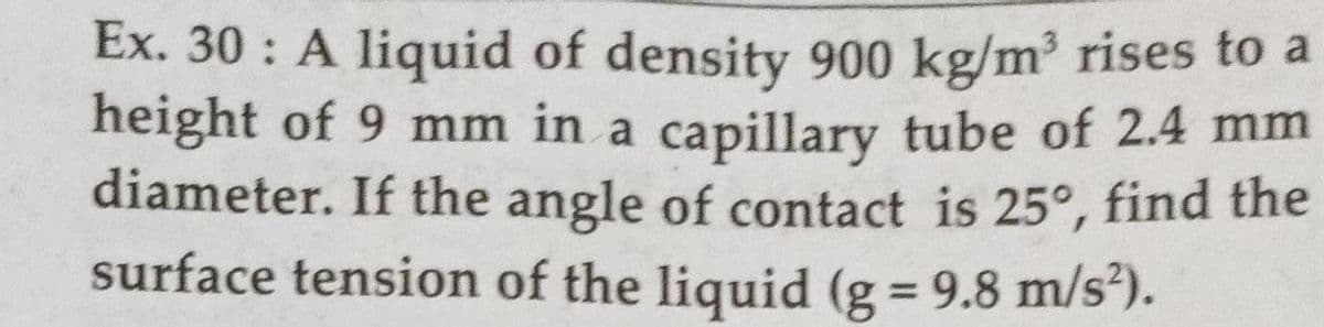 Ex. 30 : A liquid of density 900 kg/m³ rises to a
height of 9 mm in a capillary tube of 2.4 mm
diameter. If the angle of contact is 25°, find the
surface tension of the liquid (g = 9.8 m/s²).
%3D
