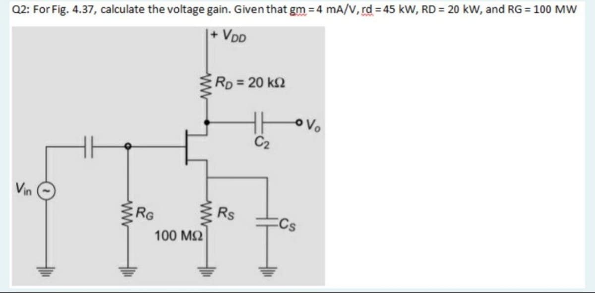 Q2: For Fig. 4.37, calculate the voltage gain. Given that gm = 4 mA/V, rd = 45 kW, RD = 20 kW, and RG = 100 MW
|+ VDD
RD 20 k2
C2
Vin
RG
Rs
100 M2
ww
