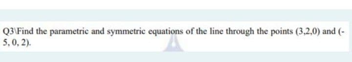 Q3\Find the parametric and symmetric equations of the line through the points (3,2,0) and (-
5,0, 2).
