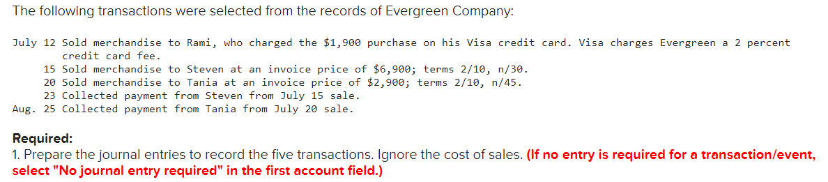 The following transactions were selected from the records of Evergreen Company:
July 12 Sold merchandise to Rami, who charged the $1,900 purchase on his Visa credit card. Visa charges Evergreen a 2 percent
credit card fee.
15 Sold merchandise to Steven at an invoice price of $6,900; terms 2/10, n/30.
20 Sold merchandise to Tania at an invoice price of $2,900; terms 2/10, n/45.
23 Collected payment from Steven from July 15 sale.
Aug. 25 Collected payment from Tania from July 20 sale.
Required:
1. Prepare the journal entries to record the five transactions. Ignore the cost of sales. (If no entry is required for a transaction/event,
select "No journal entry required" in the first account field.)