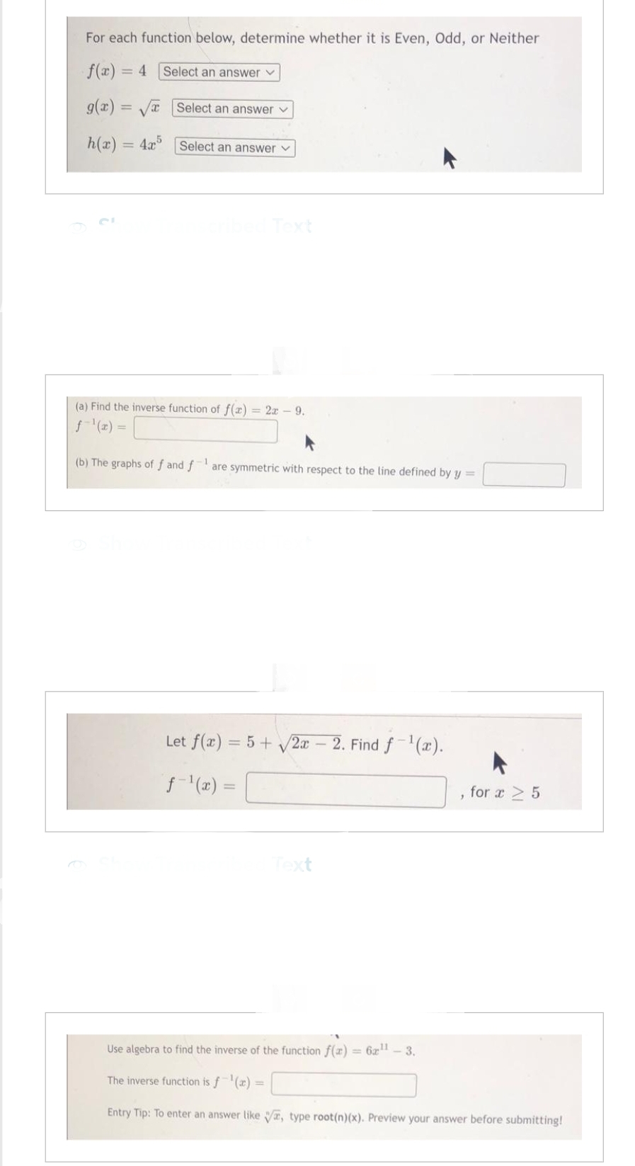 For each function below, determine whether it is Even, Odd, or Neither
f(x) = 4 Select an answer
g(x)=
h(x)
=
V Select an answer
x
- 4x
Select an answer ✓
(a) Find the inverse function of f(x) = 2x - 9.
f-¹(x)
(b) The graphs of f and fare symmetric with respect to the line defined by y=
Let f(x) = 5 + √2x 2. Find f-¹(x).
ƒ-¹(x) =
Text
"
for x ≥ 5
Use algebra to find the inverse of the function f(x) = 6x¹1 - 3.
The inverse function is f¹(x) =
Entry Tip: To enter an answer like , type root(n)(x). Preview your answer before submitting!