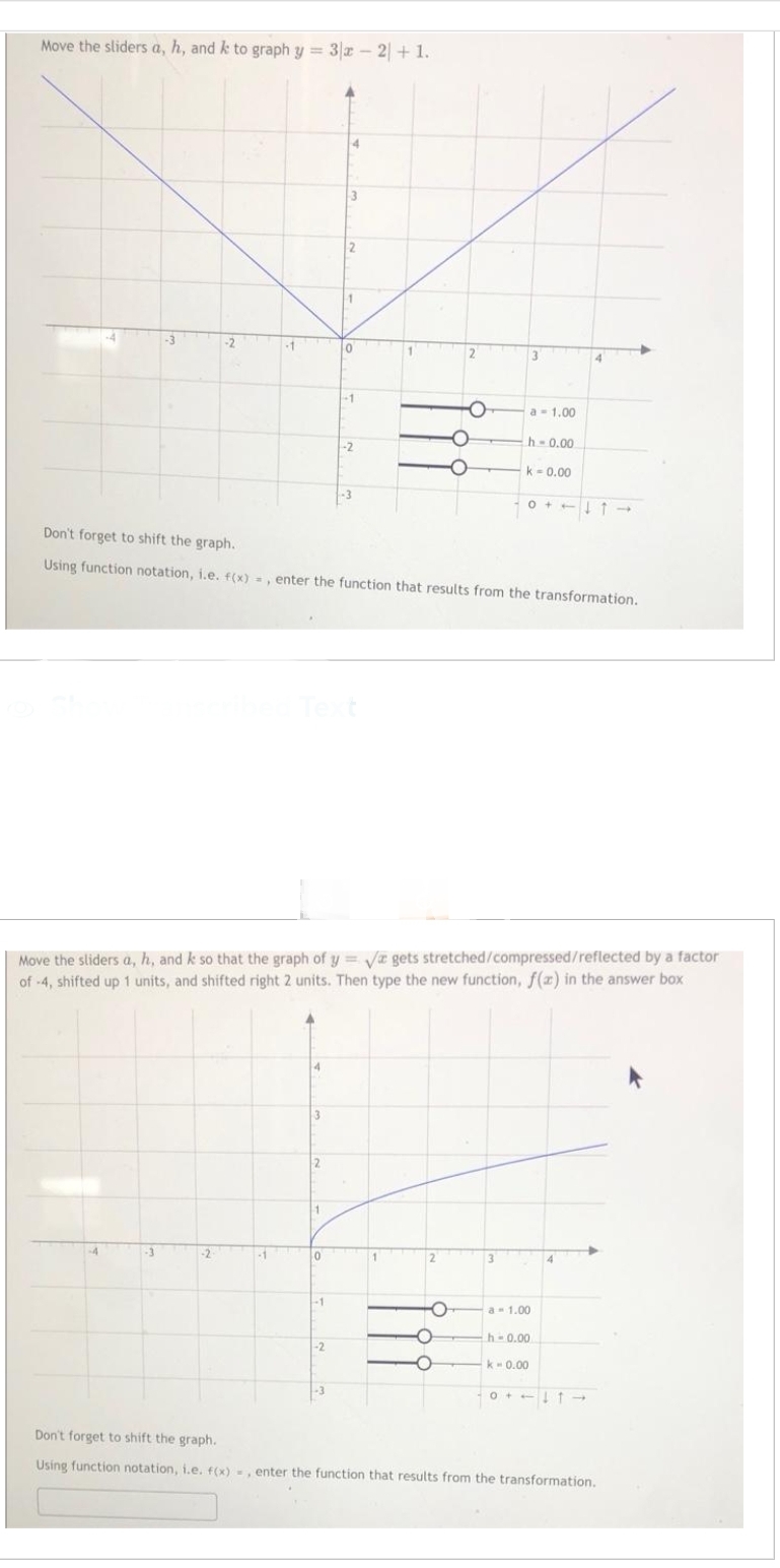 Move the sliders a, h, and k to graph y = 3x - 2 + 1.
-2
-1
10
-3
-2
2
Don't forget to shift the graph..
Using function notation, i.e. f(x)=, enter the function that results from the transformation.
O
Move the sliders a, h, and k so that the graph of y=√ gets stretched/compressed/reflected by a factor
of -4, shifted up 1 units, and shifted right 2 units. Then type the new function, f(z) in the answer box
O
O
a 1.00
h-0.00
k - 0.00
3
01->
a 1.00
h-0.00
k - 0.00
-0↓↑->>
Don't forget to shift the graph.
Using function notation, i.e. f(x)=, enter the function that results from the transformation.