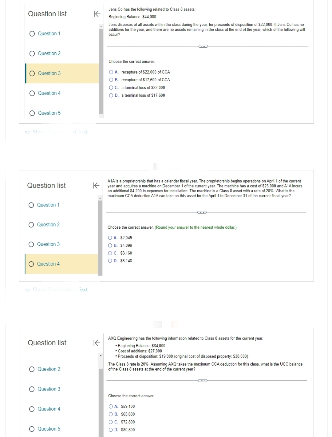 Question list
O Question 1
O Question 2
O
O
O
Question 3
Question 4
Question 5
Show Transc
Question list
O Question 1
O Question 2
O Question 3
O Question 4
Show Transcribed Text
Question list
O Question 2
O Question 3
O Question 4
ed Text
O Question 5
↑
Jens Co has the following related to Class 8 assets:
Beginning Balance: $44,000
K
Jens disposes of all assets within the class during the year, for proceeds of disposition of $22,000. If Jens Co has no
additions for the year, and there are no assets remaining in the class at the end of the year, which of the following will
occur?
Choose the correct answer.
OA. recapture of $22,000 of CCA
OB. recapture of $17,600 of CCA
O C. a terminal loss of $22,000
O D. a terminal loss of $17,600
K
A1A is a proprietorship that has a calendar fiscal year. The proprietorship begins operations on April 1 of the current
year and acquires a machine on December 1 of the current year. The machine has a cost of $23,000 and A1A incurs
an additional $4,200 in expenses for installation. The machine is a Class 8 asset with a rate of 20%. What is the
maximum CCA deduction A1A can take on this asset for the April 1 to December 31 of the current fiscal year?
……
Choose the correct answer. (Round your answer to the nearest whole dollar.)
O A. $2,049
O B. $4,099
OC. $8,160
O D. $6,148
CD
AXQ Engineering has the following information related to Class 8 assets for the current year.
• Beginning Balance: $84,000
• Cost of additions: $27,000
• Proceeds of disposition: $19,000 (original cost of disposed property: $38,000)
Choose the correct answer.
The Class 8 rate is 20%. Assuming AXQ takes the maximum CCA deduction for this class, what is the UCC balance
of the Class 8 assets at the end of the current year?
OA. $59,100
OB. $65,600
OC. $72,800
O D. $80,800