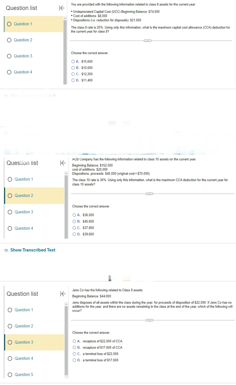 Question list
O Question 1
O Question 2
O Question 3
O Question 4
Show Transcribed Text
Question list
Question 1
Question 2
Question 3
O Question 4
Show Transcribed Text
O
Question list
O Question 1
Question 2
O Question 3
O Question 4
O Question 5
K
You are provided with the following information related to class 8 assets for the current year:
• Undepreciated Capital Cost (UCC) Beginning Balance: $74,000
• Cost of additions: $8,000
• Dispositions (i.e. reduction for disposals): $21,000
K
The class 8 rate is 20%. Using only this information, what is the maximum capital cost allowance (CCA) deduction for
the current year for class 8?
Choose the correct answer.
O A. $15,600
O B. $10,600
OC. $12,200
O D. $11,400
K
ACB Company has the following information related to class 10 assets for the current year:
Beginning Balance: $152,000
cost of additions: $20,000
Dispositions, proceeds: $40,000 (original cost = $70,000)
C
The class 10 rate is 30%. Using only this information, what is the maximum CCA deduction for the current year for
class 10 assets?
Choose the correct answer.
O A. $36,000
OB. $45,600
O C. $37,800
O D. $39,600
Jens Co has the following related to Class 8 assets:
Beginning Balance: $44,000
Jens disposes of all assets within the class during the year, for proceeds of disposition of $22,000. If Jens Co has no
additions for the year, and there are no assets remaining in the class at the end of the year, which of the following will
occur?
Choose the correct answer.
O A. recapture of $22,000 of CCA
OB. recapture of $17,600 of CCA
O C. a terminal loss of $22,000
O D. a terminal loss of $17,600