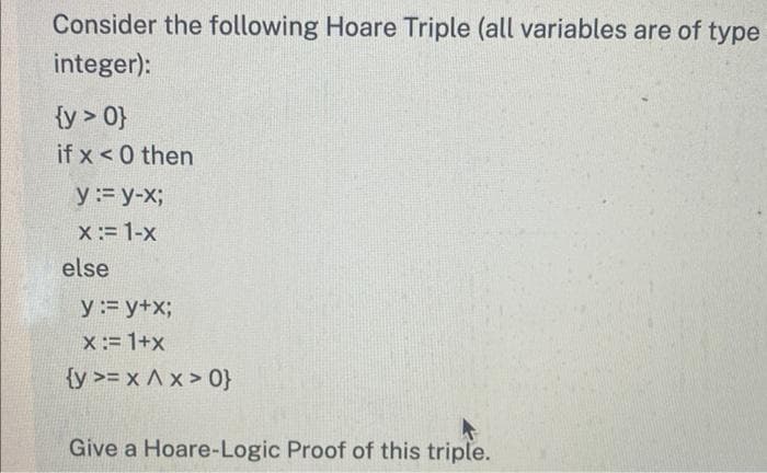 Consider the following Hoare Triple (all variables are of type
integer):
{y > 0}
if x<0 then
y := y-x;
x := 1-x
else
y := y+x;
x := 1+x
{y >= x A x>0}
Give a Hoare-Logic Proof of this triple.