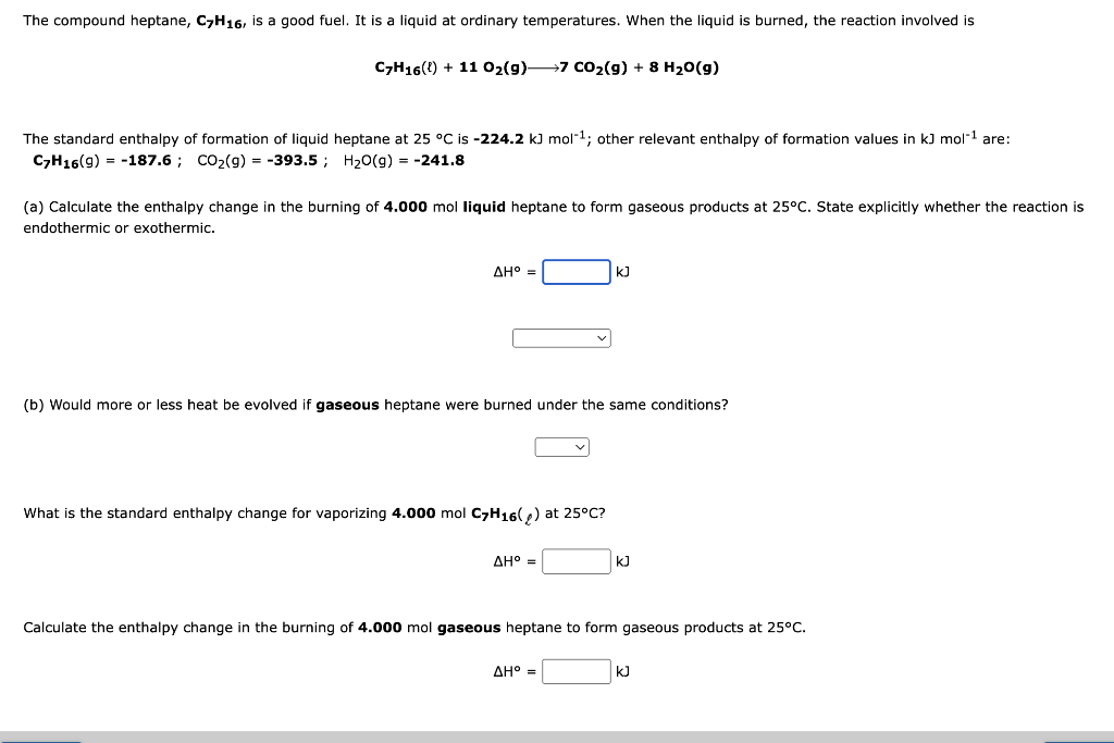 The compound heptane, C7H16, is a good fuel. It is a liquid at ordinary temperatures. When the liquid is burned, the reaction involved is
C7H16() +11 O₂(g) 7 CO₂(g) + 8 H₂O(g)
The standard enthalpy of formation of liquid heptane at 25 °C is -224.2 kJ mol-¹; other relevant enthalpy of formation values in kJ mol-¹ are:
C7H16(9) = -187.6; CO₂(g) = -393.5; H₂O(g) = -241.8
(a) Calculate the enthalpy change in the burning of 4.000 mol liquid heptane to form gaseous products at 25°C. State explicitly whether the reaction is
endothermic or exothermic.
ΔΗ° =
(b) Would more or less heat be evolved if gaseous heptane were burned under the same conditions?
What is the standard enthalpy change for vaporizing 4.000 mol C7H16(₂) at 25°C?
ΔΗ° =
kJ
Calculate the enthalpy change in the burning of 4.000 mol gaseous heptane to form gaseous products at 25°C.
AH° =
KJ