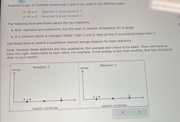 Suppose a pair of chemical compounds A and B can react in two different ways:
A+B C Reaction 1 gives product C.
Reaction 2 gives product D..
A+B D
The following facts are known about the two reactions:
Both reactions are exothermic, but the heat of reaction of Reaction #1 is larger.
If a reaction vessel is charged ("filled") with A and B, then at first D is produced faster than C.
Use these facts to sketch a qualitative reaction energy diagram for both reactions.
Note: because these sketches are only qualitative, the energies don't have to be exact. They only have to
have the right relationship to each other. For example, if one energy is less than another, that fact should be
clear in your sketch.
energy
A+B
Reaction 1
reaction coordinate
energy
Reaction 2
A+B
reaction coordinate
S