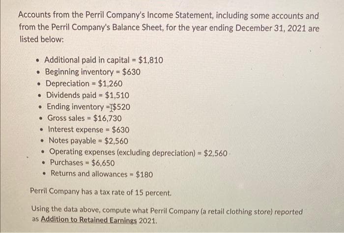 Accounts from the Perril Company's Income Statement, including some accounts and
from the Perril Company's Balance Sheet, for the year ending December 31, 2021 are
listed below:
. Additional paid in capital = $1,810
Beginning inventory = $630
• Depreciation = $1,260
• Dividends paid = $1,510
.Ending inventory =$520
. Gross sales = $16,730
. Interest expense = $630
• Notes payable = $2,560
• Operating expenses (excluding depreciation) = $2,560
• Purchases $6,650
• Returns and allowances = $180
=
Perril Company has a tax rate of 15 percent.
Using the data above, compute what Perril Company (a retail clothing store) reported
as Addition to Retained Earnings 2021.