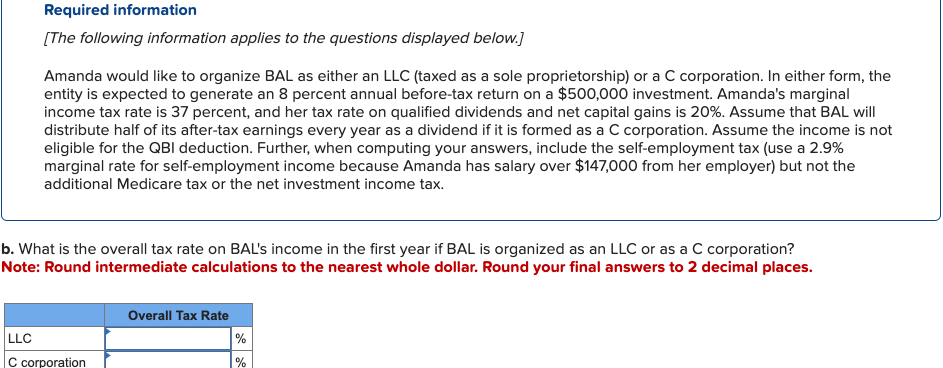 Required information
[The following information applies to the questions displayed below.]
Amanda would like to organize BAL as either an LLC (taxed as a sole proprietorship) or a C corporation. In either form, the
entity is expected to generate an 8 percent annual before-tax return on a $500,000 investment. Amanda's marginal
income tax rate is 37 percent, and her tax rate on qualified dividends and net capital gains is 20%. Assume that BAL will
distribute half of its after-tax earnings every year as a dividend if it is formed as a C corporation. Assume the income is not
eligible for the QBI deduction. Further, when computing your answers, include the self-employment tax (use a 2.9%
marginal rate for self-employment income because Amanda has salary over $147,000 from her employer) but not the
additional Medicare tax or the net investment income tax.
b. What is the overall tax rate on BAL's income in the first year if BAL is organized as an LLC or as a C corporation?
Note: Round intermediate calculations to the nearest whole dollar. Round your final answers to 2 decimal places.
LLC
C corporation
Overall Tax Rate
%
%