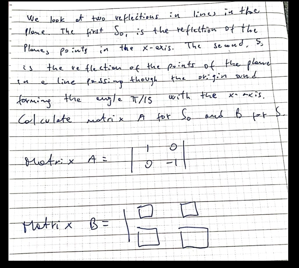 lines in the
We' look at two reflectious in
flone The first So, is the reftettion ofthe
Planes points in
The
Se coud, S,
the
X-exis.
the ve fle etiu of the points of the plasne
_line fadsinp
the cuyle T/1S
is
though
the
with the
forming
Colculete eetrix
A for So aed B
lotrix A E
Matrix
