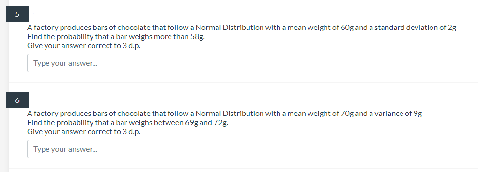 A factory produces bars of chocolate that follow a Normal Distribution with a mean weight of 60g and a standard deviation of 2g
Find the probability that a bar weighs more than 58g.
Give your answer correct to 3 d.p.
Type your answer.
A factory produces bars of chocolate that follow a Normal Distribution with a mean weight of 70g and a variance of 9g
Find the probability that a bar weighs between 69g and 72g.
Give your answer correct to 3 d.p.
Type your answer.
