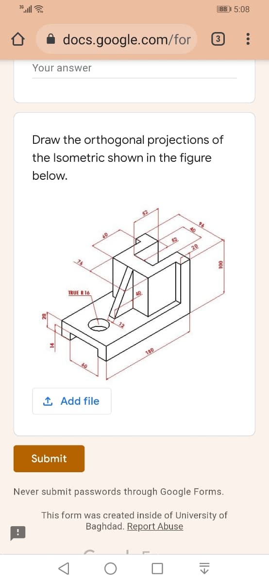 88|| 5:08
docs.google.com/for
3
Your answer
Draw the orthogonal projections of
the Isometric shown in the figure
below.
52
20
26
TRUE R16
12
180
1 Add file
Submit
Never submit passwords through Google Forms.
This form was created inside of University of
Baghdad. Report Abuse
001
Il>
