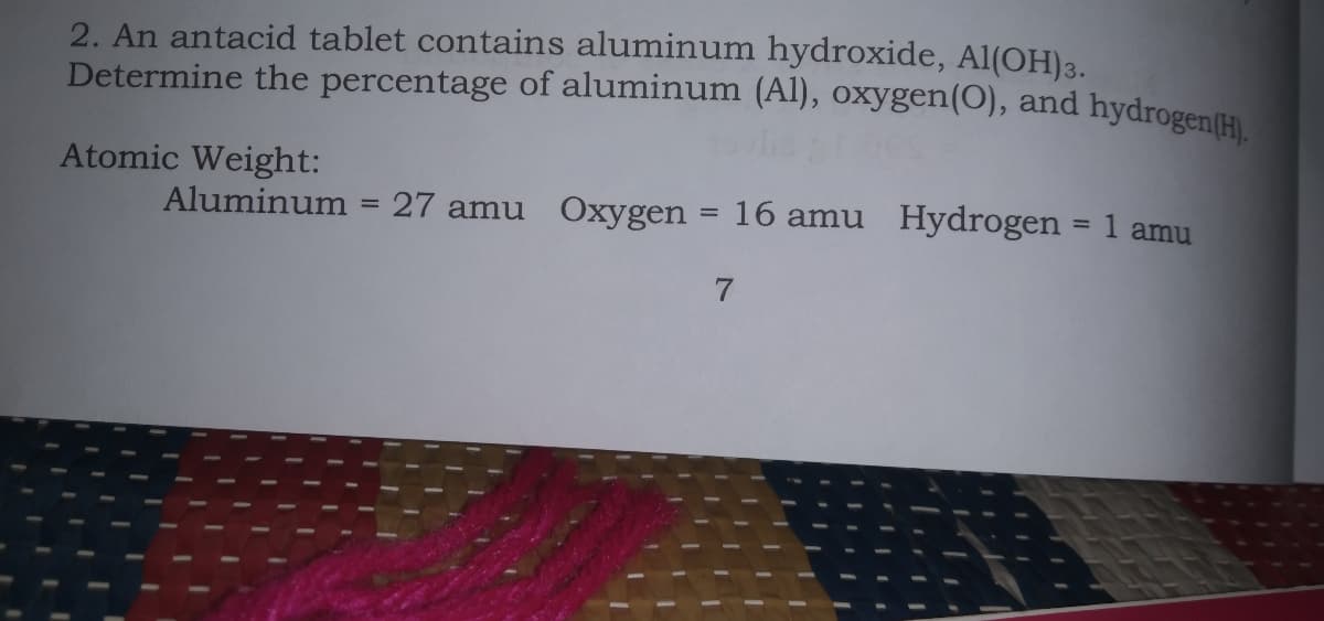 Determine the percentage of aluminum (Al), oxygen(O), and hydrogen(H).
2. An antacid tablet contains aluminum hydroxide, Al(OH)3.
Atomic Weight:
Aluminum
27 amu Oxygen = 16 amu Hydrogen = 1 amu
