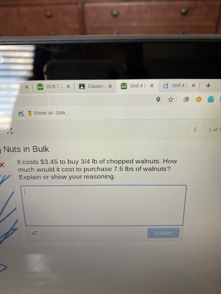 Assign
OUR 7.2 X
A Classw X
Unit 4 L X
d Unit 4 L X
ix-1
Slither.ist - Slith...
1 of 3
Nuts in Bulk
It costs $3.45 to buy 3/4 lb of chopped walnuts. How
much would it cost to purchase 7.5 lbs of walnuts?
Explain or show your reasoning.
Submit
