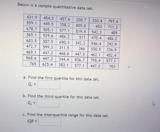 Below is a sample quantitative data set.
431.9
454.3
457.6
200.7
805.8
320.4
797.4
711.2
559.1
449.5
358.2
453
678.7
505.1
577.1
519.4
542.3
489
365.1
529.6
486.2
511
470.4
486.2
683.5
507.5
690.3
342.2
546.4
292.9
472.7
599.3
311.5
366
550.5
236.9
469.1
447.3
468.8
447.5
462.1
452.4
568.6
447.3
344.4
836.7
795.4
577.1
765
625.4
383.1
577.1
447.3
701
a. Find the first quartile for this data set.
Q, =
b. Find the third quartile for this data set.
Q, =
c. Find the interquartile range for this data set.
IQR =
%3D
