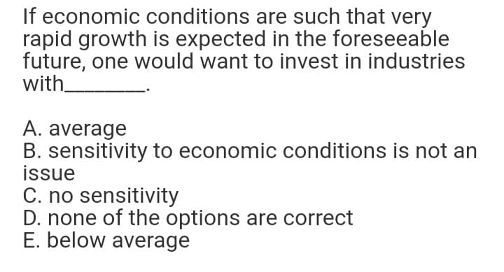 If economic conditions are such that very
rapid growth is expected in the foreseeable
future, one would want to invest in industries
with
A. average
B. sensitivity to economic conditions is not an
issue
C. no sensitivity
D. none of the options are correct
E. below average
