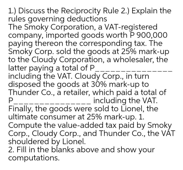 1.) Discuss the Reciprocity Rule 2.) Explain the
rules governing deductions
The Smoky Corporation, a VAT-registered
company, imported goods worth P 900,000
paying thereon the corresponding tax. The
Smoky Corp. sold the goods at 25% mark-up
to the Cloudy Corporation, a wholesaler, the
latter paying a total of P.
including the VAT. Cloudy Corp., in turn
disposed the goods at 30% mark-up to
Thunder Co., a retailer, which paid a total of
P_---
Finally, the goods were sold to Lionel, the
ultimate consumer at 25% mark-up. 1.
Compute the value-added tax paid by Smoky
Corp., Cloudy Corp., and Thunder Co., the VÁT
shouldered by Lionel.
2. Fill in the blanks above and show your
computations.
including the VAT.
