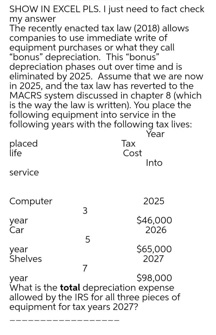 SHOW IN EXCEL PLS. I just need to fact check
my answer
The recently enacted tax law (2018) allows
companies to use immediate write of
equipment purchases or what they call
"bonus" depreciation. This "bonus"
depreciation phases out over time and is
eliminated by 2025. Assume that we are now
in 2025, and the tax law has reverted to the
MACRS system discussed in chapter 8 (which
is the way the law is written). You place the
following equipment into service in the
following years with the following tax lives:
Year
placed
life
Таx
Cost
Into
service
Computer
2025
3
year
Car
$46,000
2026
5
year
Shelves
$65,000
2027
7
$98,000
year
What is the total depreciation expense
allowed by the IRS for all three pieces of
equipment for tax years 2027?
