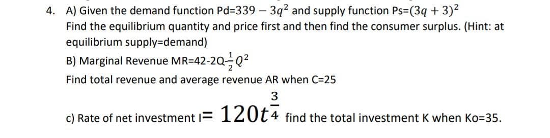 4. A) Given the demand function Pd=339 – 3q² and supply function Ps=(3q + 3)2
Find the equilibrium quantity and price first and then find the consumer surplus. (Hint: at
equilibrium supply3Ddemand)
B) Marginal Revenue MR=42-2Q-Q2
Find total revenue and average revenue AR when C=25
3
c) Rate of net investment = 120t4 find the total investment K when Ko=35.
