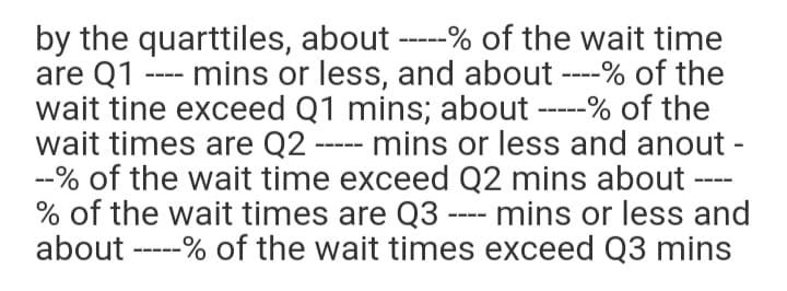 by the quarttiles, about -----% of the wait time
are Q1
wait tine exceed Q1 mins; about -----% of the
wait times are Q2 ----- mins or less and anout -
--% of the wait time exceed Q2 mins about
% of the wait times are Q3 ---- mins or less and
about -----% of the wait times exceed Q3 mins
mins or less, and about ---% of the
