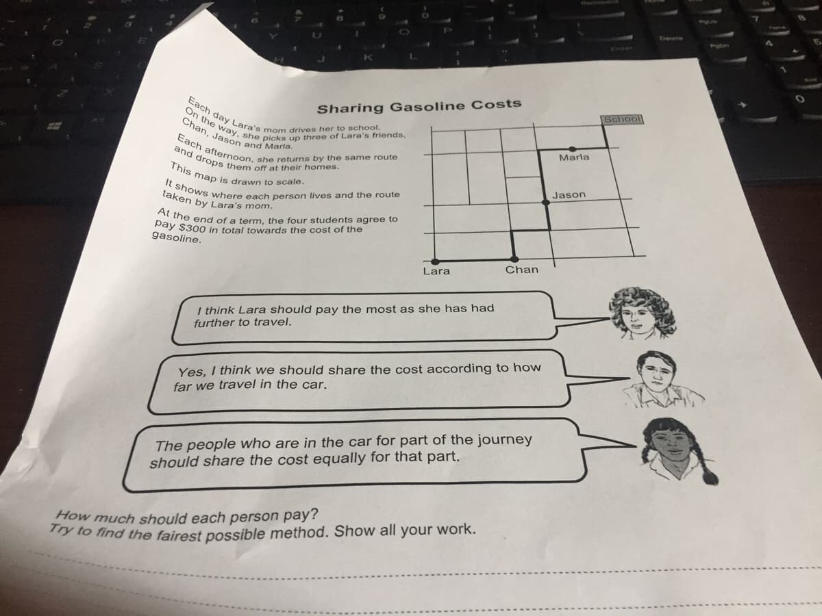 It shows where each person lives and the route
Each afternoon, she returns by the same route
On the way, she picks up three of Lara's friends,
and drops them off at their homes.
This map is drawn to scale.
Each day Lara's mom drives her to school.
Chan, Jason and Marla.
Enter
Sharing Gasoline Costs
School
Marla
Jason
taken by Lara's mom.
Dthe end of a term, the four students agree to
Pay $300 in total towards the cost of the
gasoline.
Chan
Lara
I think Lara should pay the most as she has had
further to travel.
Yes, I think we should share the cost according to how
far we travel in the car.
The people who are in the car for part of the journey
should share the cost equally for that part.
How much should each person pay?
y to find the fairest possible method. Show all your work.
