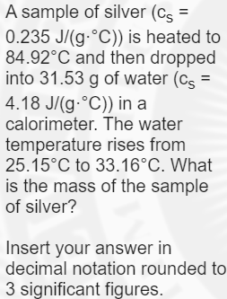 A sample of silver (cs =
0.235 J/(g-°C)) is heated to
84.92°C and then dropped
into 31.53 g of water (cs =
%3D
4.18 J/(g-°C)) in a
calorimeter. The water
temperature rises from
25.15°C to 33.16°C. What
is the mass of the sample
of silver?
Insert your answer in
decimal notation rounded to
3 significant figures.
