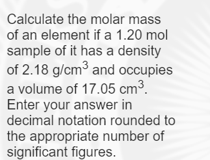 Calculate the molar mass
of an element if a 1.20 mol
sample of it has a density
of 2.18 g/cm3 and occupies
a volume of 17.05 cm³.
Enter your answer in
decimal notation rounded to
the appropriate number of
significant figures.
