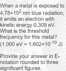 When a metal is exposed to
4.78×102 nm blue radiation,
it emits an electron with
kinetic energy 0.309 eV.
What is the threshold
frequency for this metal?
(1.000 eV = 1.602×10-19
J)
Provide your answer in E-
notation rounded to three
significant figures.
