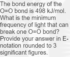 The bond energy of the
O=O bond is 498 kJ/mol.
What is the minimum
frequency of light that can
break one O=O bond?
Provide your answer in E-
notation rounded to 3
significant figures.
