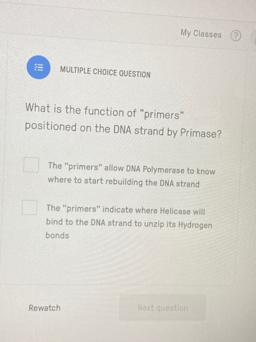 My Classes
MULTIPLE CHOICE QUESTION
What is the function of "primers"
positioned on the DNA strand by Primase?
The "primers" allow DNA Polymerase to know
where to start rebuilding the DNA strand
The "primers" indicate where Helicase will
bind to the DNA strand to unzip its Hydrogen
bonds
Next question
Rewatch
!
