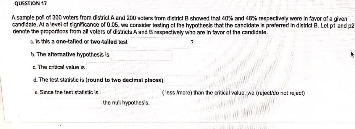 QUESTION 17
A sample poll of 300 voters from district A and 200 voters from district B showed that 40% and 48% respectively were in favor of a given
candidate. At a level of significance of 0.05, we consider testing of the hypothesis that the candidate is preferred in district B. Let p1 and p2
denote the proportions from all voters of districts A and B respectively who are in favor of the candidate.
a. Is this a one-tailed or two-tailed test
b. The alternative hypothesis is
c. The critical value is
d. The test statistic is (round to two decimal places)
e. Since the test statistic is
( less /more) than the critical value, we (reject/do not reject)
the null hypothesis.
