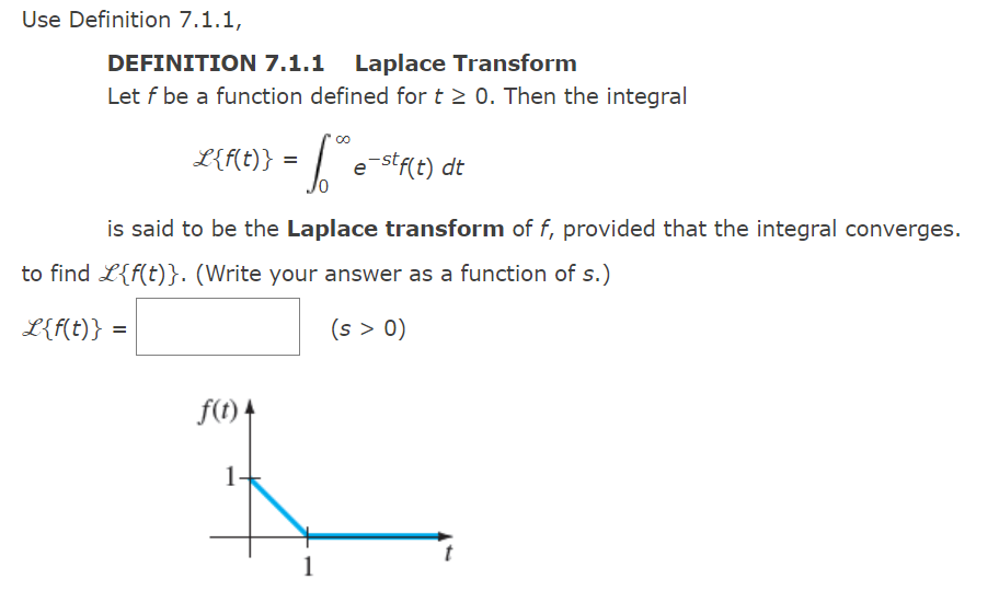 Use Definition 7.1.1,
DEFINITION 7.1.1 Laplace Transform
Let f be a function defined for t≥ 0. Then the integral
L{f(t)} =
- 1.00€
is said to be the Laplace transform of f, provided that the integral converges.
f(t) 4
to find L{f(t)}. (Write your answer as a function of s.)
L{f(t)} =
(s > 0)
1.
e-stf(t) dt
1