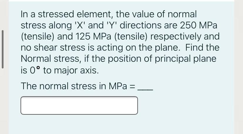 In a stressed element, the value of normal
stress along 'X' and 'Y' directions are 250 MPa
(tensile) and 125 MPa (tensile) respectively and
no shear stress is acting on the plane. Find the
Normal stress, if the position of principal plane
is 0° to major axis.
The normal stress in MPa =
