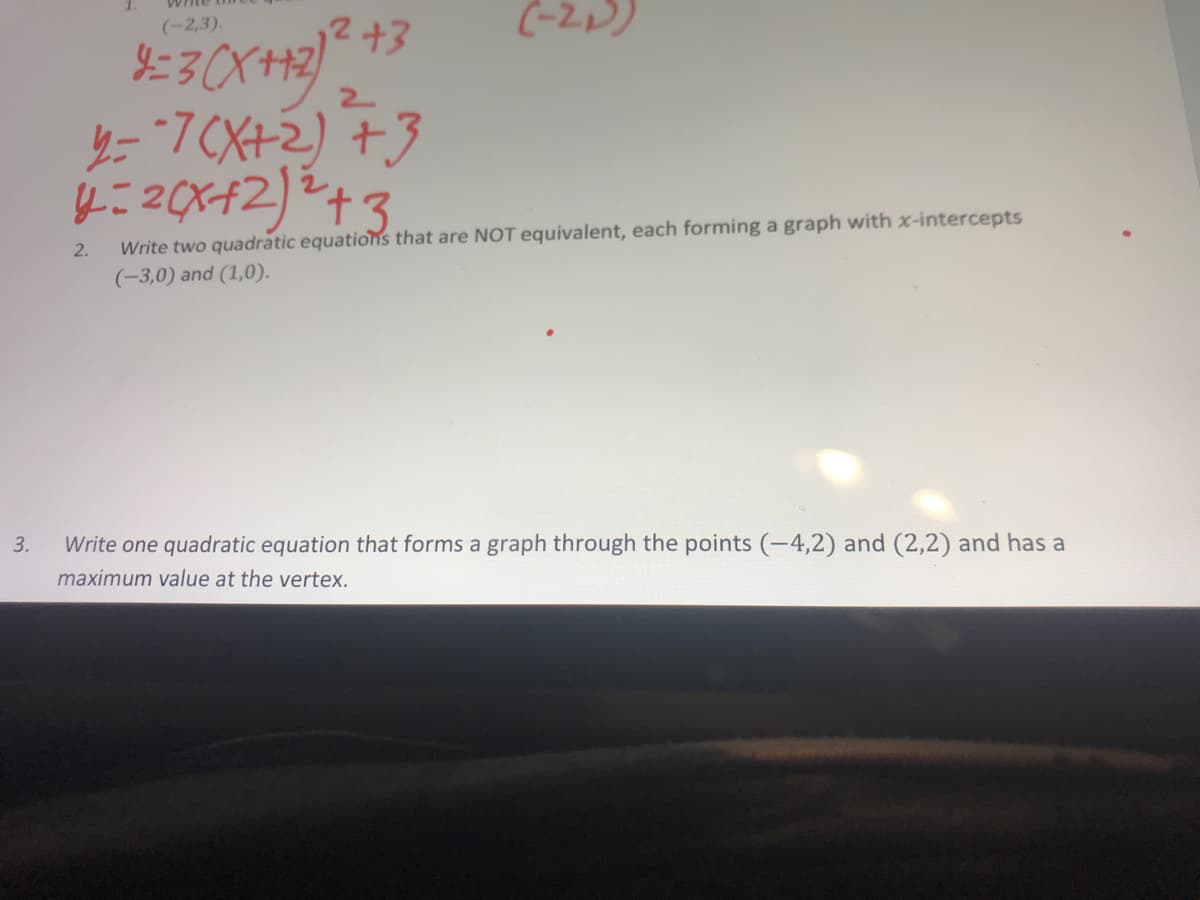 2+3
(-2))
(-2,3).
y=7CX+2) +3
4:20x42)2+3
Write two quadratic equations that are NOT equivalent, each forming a graph with x-intercepts
(-3,0) and (1,0).
2.
Write one quadratic equation that forms a graph through the points (-4,2) and (2,2) and has a
maximum value at the vertex.
3.
