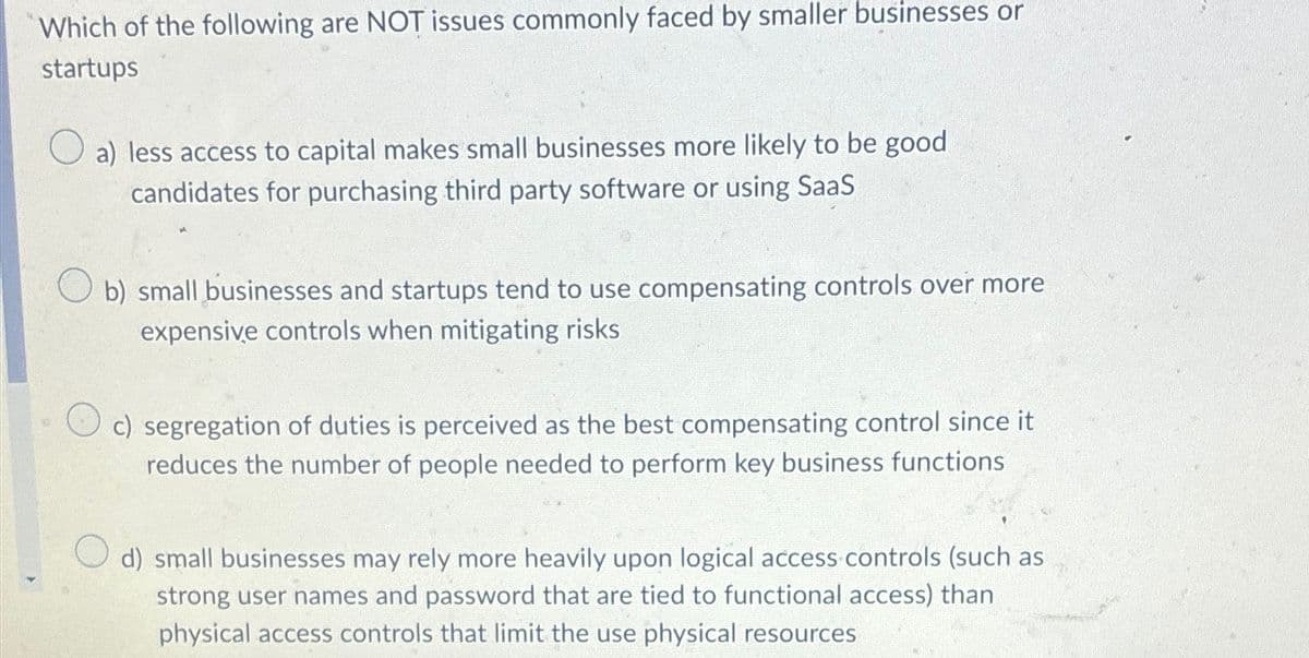 Which of the following are NOT issues commonly faced by smaller businesses or
startups
a) less access to capital makes small businesses more likely to be good
candidates for purchasing third party software or using SaaS
b) small businesses and startups tend to use compensating controls over more
expensive controls when mitigating risks
c) segregation of duties is perceived as the best compensating control since it
reduces the number of people needed to perform key business functions
d) small businesses may rely more heavily upon logical access controls (such as
strong user names and password that are tied to functional access) than
physical access controls that limit the use physical resources