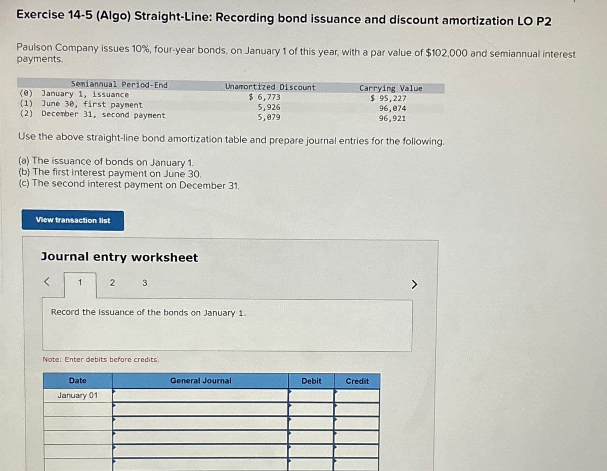 Exercise 14-5 (Algo) Straight-Line: Recording bond issuance and discount amortization LO P2
Paulson Company issues 10%, four-year bonds, on January 1 of this year, with a par value of $102,000 and semiannual interest
payments.
Semiannual Period-End
(0) January 1, issuance
(1) June 30, first payment
(2) December 31, second payment
Use the above straight-line bond amortization table and prepare journal entries for the following.
(a) The issuance of bonds on January 1.
(b) The first interest payment on June 30.
(c) The second interest payment on December 31.
View transaction list
Journal entry worksheet
1
2
3
Date
January 01
Unamortized Discount
$ 6,773
5,926
5,079
Record the issuance of the bonds on January 1.
Note: Enter debits before credits.
General Journal
Debit
Carrying Value
$ 95,227
96,074
96,921
Credit