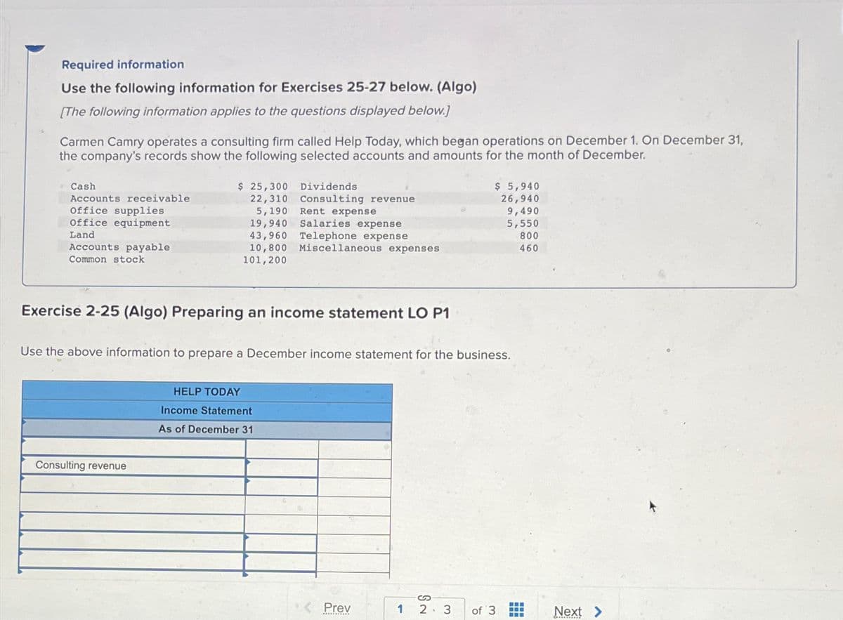 Required information
Use the following information for Exercises 25-27 below. (Algo)
[The following information applies to the questions displayed below.]
Carmen Camry operates a consulting firm called Help Today, which began operations on December 1. On December 31,
the company's records show the following selected accounts and amounts for the month of December.
Cash
Accounts receivable
Office supplies
Office equipment
Land
Accounts payable
Common stock
$ 25,300
22,310
5,190
19,940
Consulting revenue
Dividends
Consulting revenue
Rent expense
Salaries expense
43,960 Telephone expense
10,800 Miscellaneous expenses
101,200
Exercise 2-25 (Algo) Preparing an income statement LO P1
HELP TODAY
Income Statement
As of December 31
Use the above information to prepare a December income statement for the business.
Prev
هـ
$ 5,940
26,940
S
2 3
9,490
5,550
800
460
of 3
‒‒‒
Next >