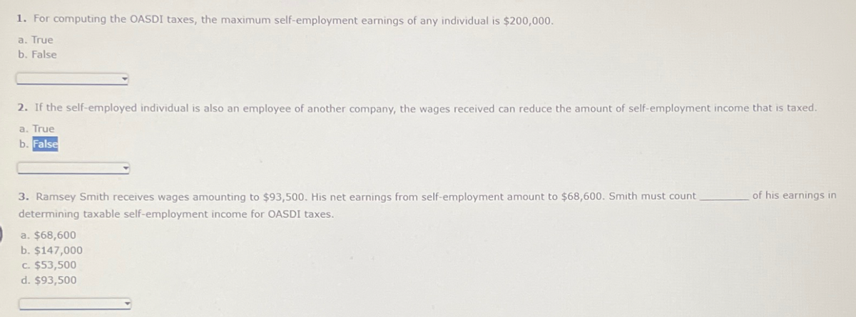 1. For computing the OASDI taxes, the maximum self-employment earnings of any individual is $200,000.
a. True
b. False
2. If the self-employed individual is also an employee of another company, the wages received can reduce the amount of self-employment income that is taxed.
a. True
b. False
3. Ramsey Smith receives wages amounting to $93,500. His net earnings from self-employment amount to $68,600. Smith must count
determining taxable self-employment income for OASDI taxes.
a. $68,600
b. $147,000
c. $53,500
d. $93,500
of his earnings in