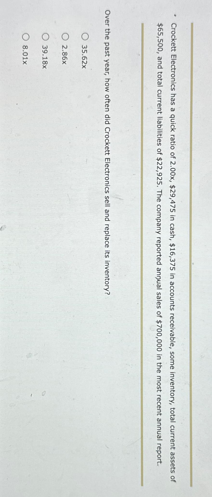 .
Crockett Electronics has a quick ratio of 2.00x, $29,475 in cash, $16,375 in accounts receivable, some inventory, total current assets of
$65,500, and total current liabilities of $22,925. The company reported annual sales of $700,000 in the most recent annual report.
Over the past year, how often did Crockett Electronics sell and replace its inventory?
O 35.62x
2.86x
O 39.18x
O8.01x